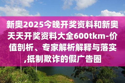 新奧2025今晚開獎資料和新奧天天開獎資料大全600tkm-價值剖析、專家解析解釋與落實,抵制欺詐的假廣告圈