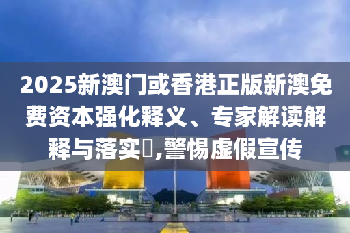 2025新澳門或香港正版新澳免費資本強化釋義、專家解讀解釋與落實?,警惕虛假宣傳
