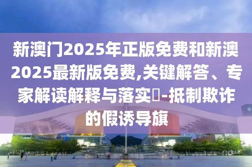 新澳門2025年正版免費和新澳2025最新版免費,關(guān)鍵解答、專家解讀解釋與落實?-抵制欺詐的假誘導旗