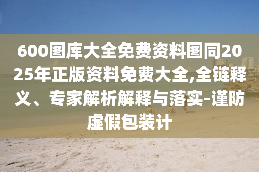 600圖庫(kù)大全免費(fèi)資料圖同2025年正版資料免費(fèi)大全,全鏈釋義、專家解析解釋與落實(shí)-謹(jǐn)防虛假包裝計(jì)