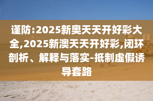 謹(jǐn)防:2025新奧天天開好彩大全,2025新澳天天開好彩,閉環(huán)剖析、解釋與落實-抵制虛假誘導(dǎo)套路
