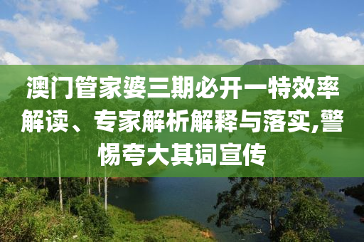 澳門管家婆三期必開一特效率解讀、專家解析解釋與落實(shí),警惕夸大其詞宣傳