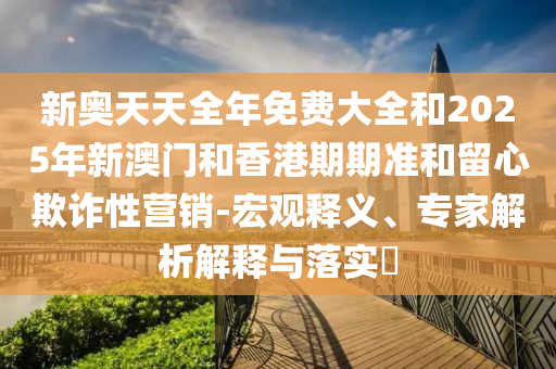 新奧天天全年免費(fèi)大全和2025年新澳門和香港期期準(zhǔn)和留心欺詐性營(yíng)銷-宏觀釋義、專家解析解釋與落實(shí)?