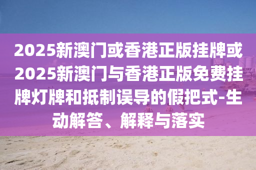 2025新澳門或香港正版掛牌或2025新澳門與香港正版免費掛牌燈牌和抵制誤導(dǎo)的假把式-生動解答、解釋與落實