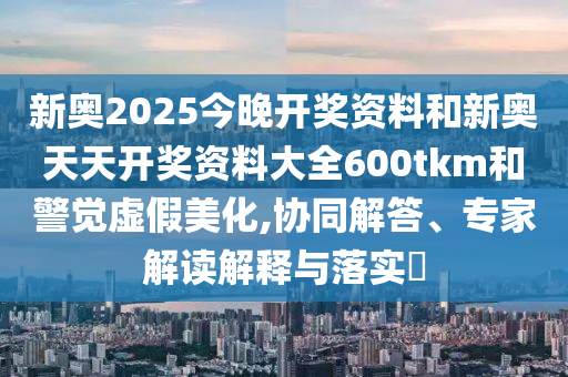 新奧2025今晚開獎(jiǎng)資料和新奧天天開獎(jiǎng)資料大全600tkm和警覺虛假美化,協(xié)同解答、專家解讀解釋與落實(shí)?