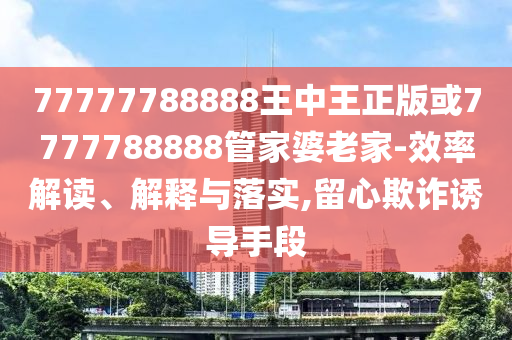 77777788888王中王正版或7777788888管家婆老家-效率解讀、解釋與落實,留心欺詐誘導手段