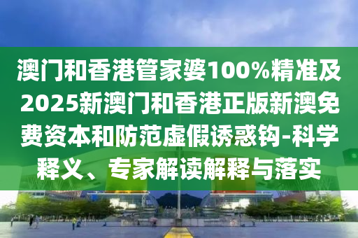 澳門和香港管家婆100%精準(zhǔn)及2025新澳門和香港正版新澳免費(fèi)資本和防范虛假誘惑鉤-科學(xué)釋義、專家解讀解釋與落實(shí)