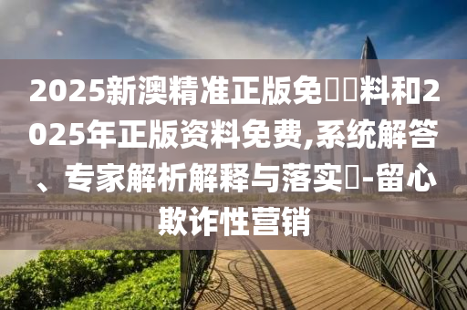 2025新澳精準正版免費資料和2025年正版資料免費,系統(tǒng)解答、專家解析解釋與落實?-留心欺詐性營銷