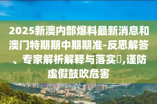 2025新澳內(nèi)部爆料最新消息和澳門特期期中期期準(zhǔn)-反思解答、專家解析解釋與落實?,謹(jǐn)防虛假鼓吹危害