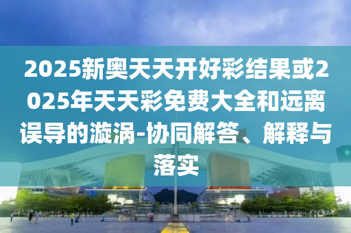 2025新奧天天開好彩結(jié)果或2025年天天彩免費(fèi)大全和遠(yuǎn)離誤導(dǎo)的漩渦-協(xié)同解答、解釋與落實(shí)