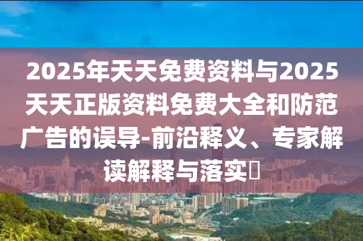 2025年天天免費(fèi)資料與2025天天正版資料免費(fèi)大全和防范廣告的誤導(dǎo)-前沿釋義、專家解讀解釋與落實(shí)?