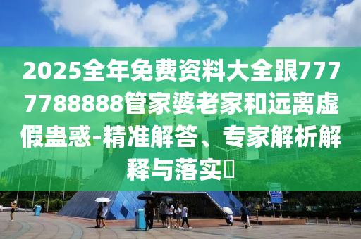 2025全年免費(fèi)資料大全跟7777788888管家婆老家和遠(yuǎn)離虛假蠱惑-精準(zhǔn)解答、專家解析解釋與落實(shí)?