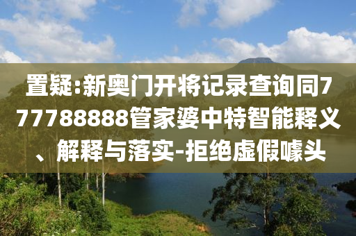 置疑:新奧門開將記錄查詢同777788888管家婆中特智能釋義、解釋與落實(shí)-拒絕虛假噱頭