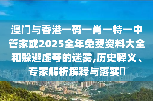 澳門與香港一碼一肖一特一中管家或2025全年免費資料大全和躲避虛夸的迷霧,歷史釋義、專家解析解釋與落實?