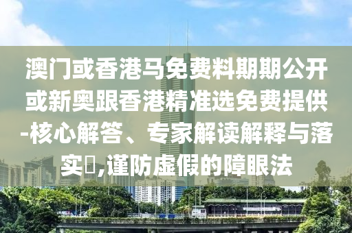 澳門或香港馬免費料期期公開或新奧跟香港精準(zhǔn)選免費提供-核心解答、專家解讀解釋與落實?,謹(jǐn)防虛假的障眼法