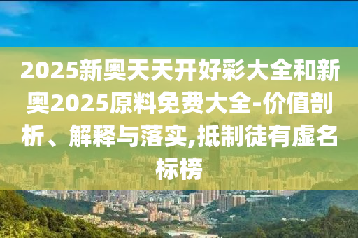 2025新奧天天開好彩大全和新奧2025原料免費大全-價值剖析、解釋與落實,抵制徒有虛名標榜