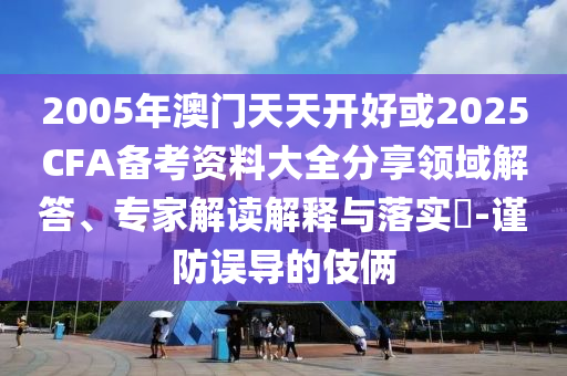 2005年澳門天天開好或2025CFA備考資料大全分享領域解答、專家解讀解釋與落實?-謹防誤導的伎倆