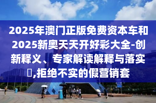 2025年澳門正版免費資本車和2025新奧天天開好彩大全-創(chuàng)新釋義、專家解讀解釋與落實?,拒絕不實的假營銷套