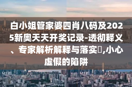 白小姐管家婆四肖八碼及2025新奧天天開獎記錄-透徹釋義、專家解析解釋與落實(shí)?,小心虛假的陷阱