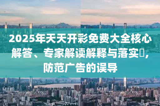 2025年天天開彩免費(fèi)大全核心解答、專家解讀解釋與落實(shí)?,防范廣告的誤導(dǎo)