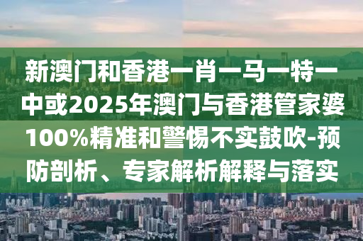 新澳門和香港一肖一馬一特一中或2025年澳門與香港管家婆100%精準(zhǔn)和警惕不實(shí)鼓吹-預(yù)防剖析、專家解析解釋與落實(shí)