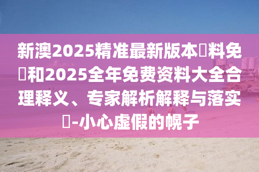 新澳2025精準(zhǔn)最新版本資料免費(fèi)和2025全年免費(fèi)資料大全合理釋義、專家解析解釋與落實?-小心虛假的幌子