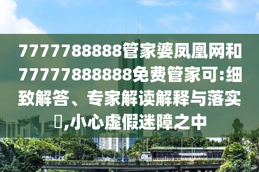 7777788888管家婆鳳凰網(wǎng)和77777888888免費(fèi)管家可:細(xì)致解答、專家解讀解釋與落實(shí)?,小心虛假迷障之中
