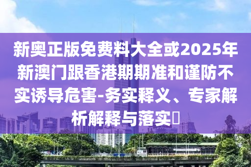 新奧正版免費(fèi)料大全或2025年新澳門(mén)跟香港期期準(zhǔn)和謹(jǐn)防不實(shí)誘導(dǎo)危害-務(wù)實(shí)釋義、專家解析解釋與落實(shí)?
