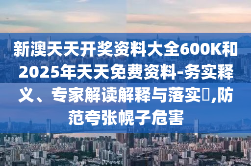 新澳天天開獎資料大全600K和2025年天天免費資料-務(wù)實釋義、專家解讀解釋與落實?,防范夸張幌子危害