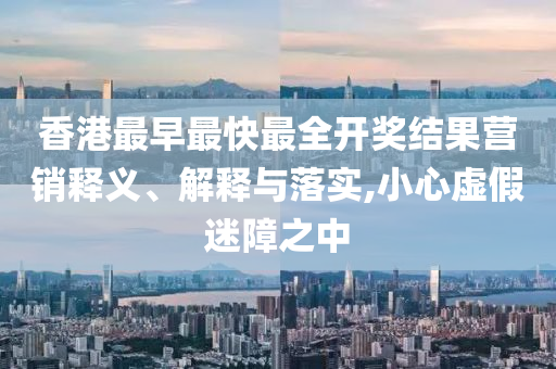 香港最早最快最全開(kāi)獎(jiǎng)結(jié)果營(yíng)銷釋義、解釋與落實(shí),小心虛假迷障之中