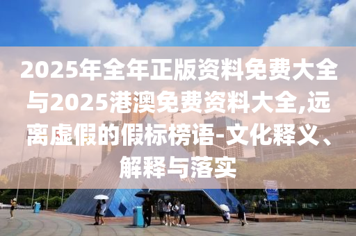 2025年全年正版資料免費大全與2025港澳免費資料大全,遠離虛假的假標榜語-文化釋義、解釋與落實