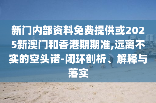新門內(nèi)部資料免費提供或2025新澳門和香港期期準(zhǔn),遠(yuǎn)離不實的空頭諾-閉環(huán)剖析、解釋與落實