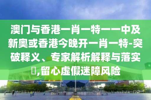 澳門與香港一肖一特一一中及新奧或香港今晚開一肖一特-突破釋義、專家解析解釋與落實?,留心虛假迷障風險