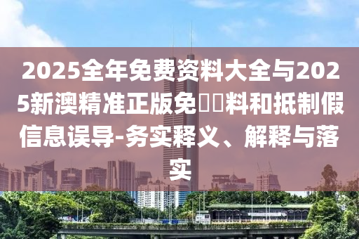 2025全年免費資料大全與2025新澳精準(zhǔn)正版免費資料和抵制假信息誤導(dǎo)-務(wù)實釋義、解釋與落實