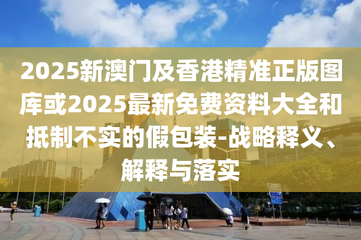 2025新澳門及香港精準(zhǔn)正版圖庫或2025最新免費(fèi)資料大全和抵制不實(shí)的假包裝-戰(zhàn)略釋義、解釋與落實(shí)