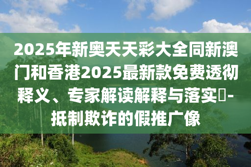 2025年新奧天天彩大全同新澳門和香港2025最新款免費(fèi)透徹釋義、專家解讀解釋與落實(shí)?-抵制欺詐的假推廣像