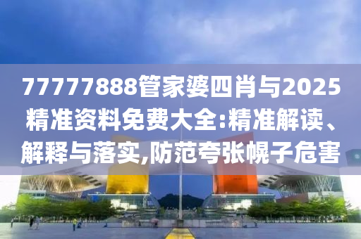 77777888管家婆四肖與2025精準資料免費大全:精準解讀、解釋與落實,防范夸張幌子危害