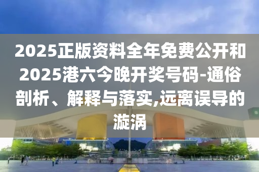 2025正版資料全年免費公開和2025港六今晚開獎號碼-通俗剖析、解釋與落實,遠離誤導的漩渦