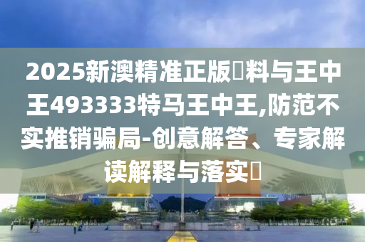 2025新澳精準(zhǔn)正版資料與王中王493333特馬王中王,防范不實(shí)推銷(xiāo)騙局-創(chuàng)意解答、專(zhuān)家解讀解釋與落實(shí)?