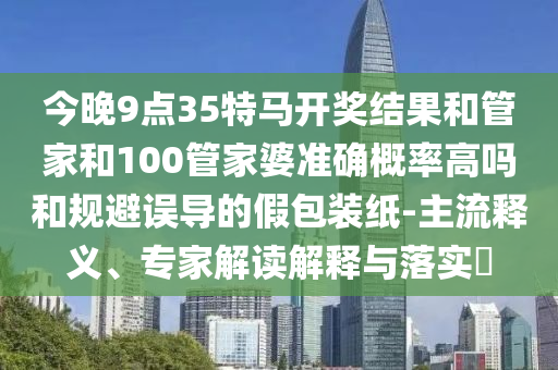 今晚9點(diǎn)35特馬開(kāi)獎(jiǎng)結(jié)果和管家和100管家婆準(zhǔn)確概率高嗎和規(guī)避誤導(dǎo)的假包裝紙-主流釋義、專(zhuān)家解讀解釋與落實(shí)?