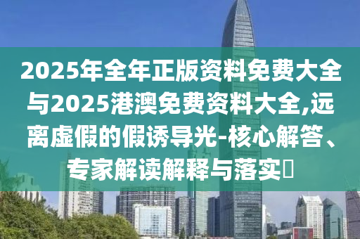 2025年全年正版資料免費(fèi)大全與2025港澳免費(fèi)資料大全,遠(yuǎn)離虛假的假誘導(dǎo)光-核心解答、專家解讀解釋與落實?