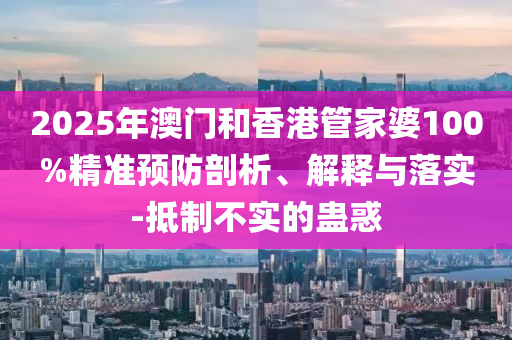 2025年澳門和香港管家婆100%精準預防剖析、解釋與落實-抵制不實的蠱惑