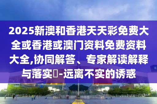 2025新澳和香港天天彩免費大全或香港或澳門資料免費資料大全,協(xié)同解答、專家解讀解釋與落實?-遠離不實的誘惑