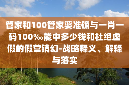 管家和100管家婆準(zhǔn)確與一肖一碼100‰能中多少錢和杜絕虛假的假營(yíng)銷幻-戰(zhàn)略釋義、解釋與落實(shí)