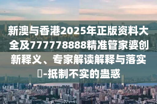 新澳與香港2025年正版資料大全及777778888精準(zhǔn)管家婆創(chuàng)新釋義、專家解讀解釋與落實?-抵制不實的蠱惑