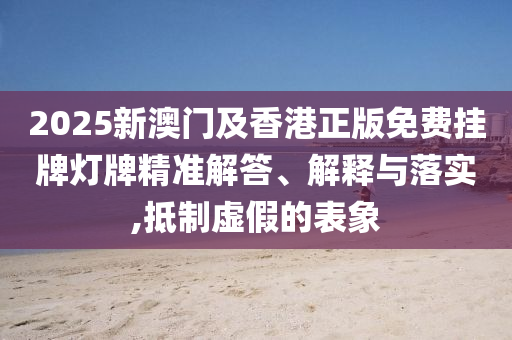 2025新澳門及香港正版免費掛牌燈牌精準解答、解釋與落實,抵制虛假的表象