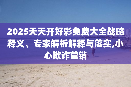 2025天天開好彩免費大全戰(zhàn)略釋義、專家解析解釋與落實,小心欺詐營銷