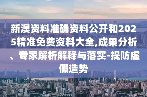 新澳資料準確資料公開和2025精準免費資料大全,成果分析、專家解析解釋與落實-提防虛假造勢
