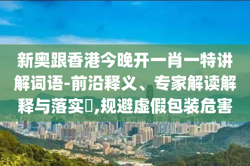 新奧跟香港今晚開(kāi)一肖一特講解詞語(yǔ)-前沿釋義、專(zhuān)家解讀解釋與落實(shí)?,規(guī)避虛假包裝危害
