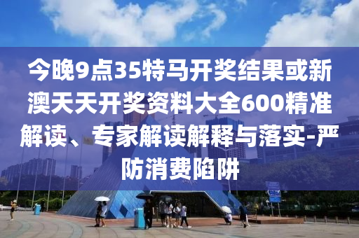 今晚9點(diǎn)35特馬開獎(jiǎng)結(jié)果或新澳天天開獎(jiǎng)資料大全600精準(zhǔn)解讀、專家解讀解釋與落實(shí)-嚴(yán)防消費(fèi)陷阱